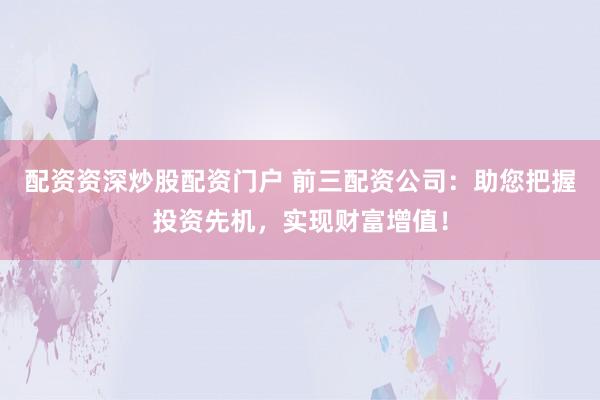 配资资深炒股配资门户 前三配资公司:助您把握投资先机,实现财富增值!