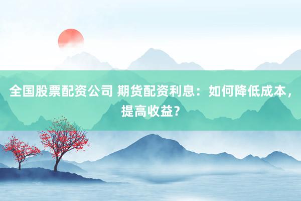 全国股票配资公司 期货配资利息:如何降低成本,提高收益?
