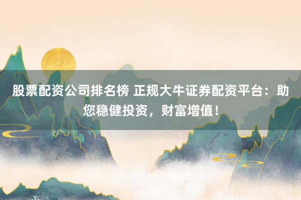 股票配资公司排名榜 正规大牛证券配资平台：助您稳健投资，财富增值！