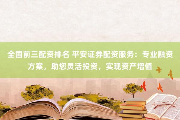 全国前三配资排名 平安证券配资服务：专业融资方案，助您灵活投资，实现资产增值