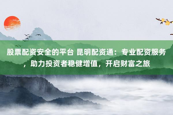 股票配资安全的平台 昆明配资通：专业配资服务，助力投资者稳健增值，开启财富之旅