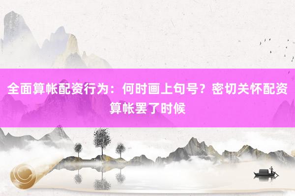 全面算帐配资行为:何时画上句号?密切关怀配资算帐罢了时候