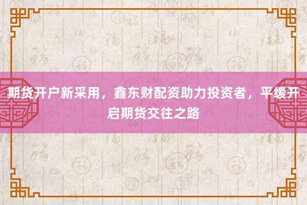 期货开户新采用,鑫东财配资助力投资者,平缓开启期货交往之路
