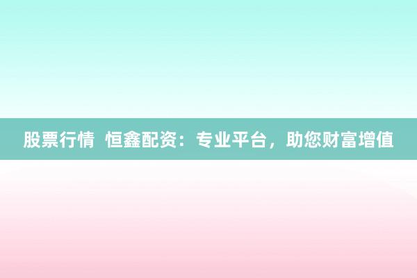 股票行情  恒鑫配资：专业平台，助您财富增值