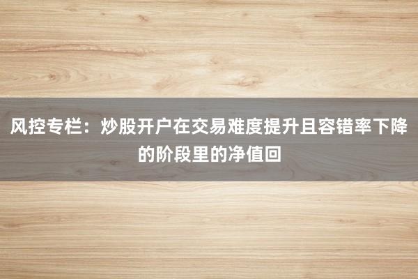 风控专栏：炒股开户在交易难度提升且容错率下降的阶段里的净值回