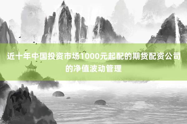 近十年中国投资市场1000元起配的期货配资公司的净值波动管理