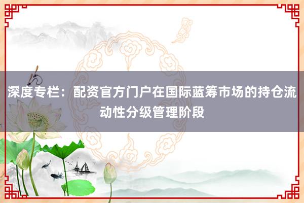 深度专栏：配资官方门户在国际蓝筹市场的持仓流动性分级管理阶段