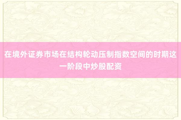 在境外证券市场在结构轮动压制指数空间的时期这一阶段中炒股配资