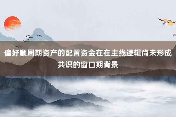 偏好顺周期资产的配置资金在在主线逻辑尚未形成共识的窗口期背景