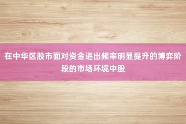 在中华区股市面对资金进出频率明显提升的博弈阶段的市场环境中股