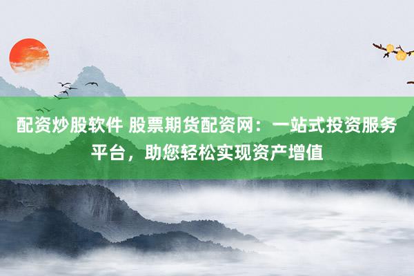 配资炒股软件 股票期货配资网：一站式投资服务平台，助您轻松实现资产增值