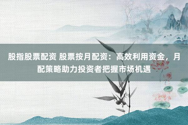股指股票配资 股票按月配资：高效利用资金，月配策略助力投资者把握市场机遇