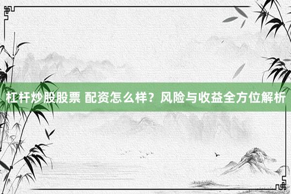 杠杆炒股股票 配资怎么样？风险与收益全方位解析