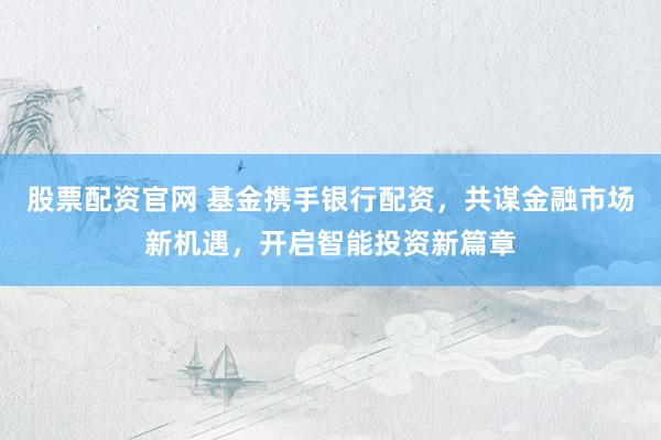 股票配资官网 基金携手银行配资，共谋金融市场新机遇，开启智能投资新篇章