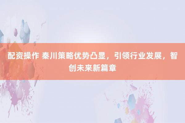 配资操作 秦川策略优势凸显，引领行业发展，智创未来新篇章