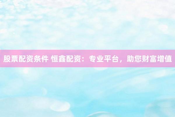 股票配资条件 恒鑫配资：专业平台，助您财富增值