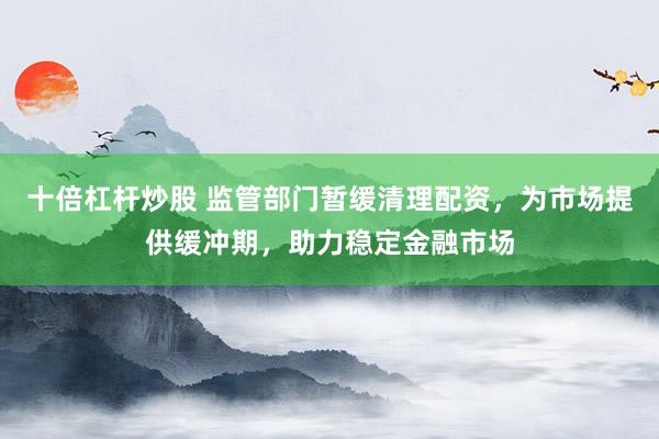 十倍杠杆炒股 监管部门暂缓清理配资，为市场提供缓冲期，助力稳定金融市场