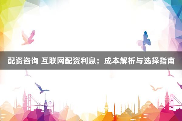 配资咨询 互联网配资利息：成本解析与选择指南